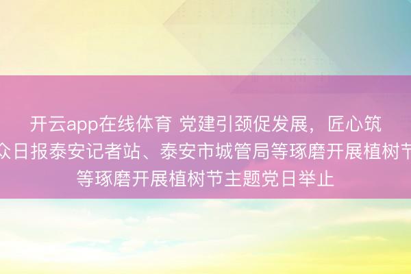 开云app在线体育 党建引颈促发展，匠心筑绿惠民生！大众日报泰安记者站、泰安市城管局等琢磨开展植树节主题党日举止