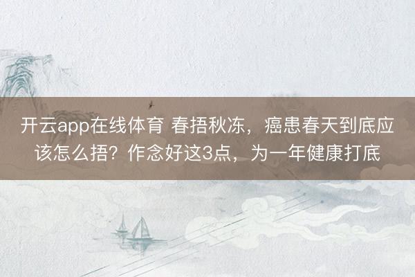开云app在线体育 春捂秋冻，癌患春天到底应该怎么捂？作念好这3点，为一年健康打底
