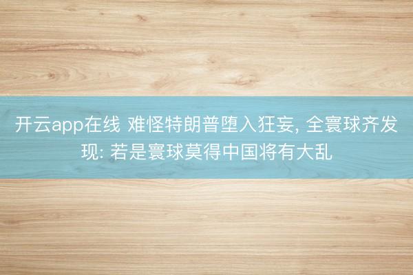 开云app在线 难怪特朗普堕入狂妄， 全寰球齐发现: 若是寰球莫得中国将有大乱