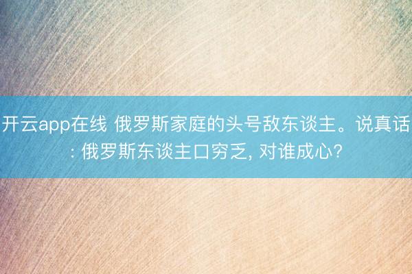开云app在线 俄罗斯家庭的头号敌东谈主。说真话: 俄罗斯东谈主口穷乏, 对谁成心?