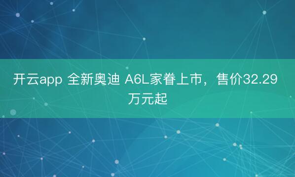 开云app 全新奥迪 A6L家眷上市，售价32.29 万元起