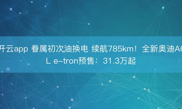 开云app 眷属初次油换电 续航785km!全新奥迪A6L e-tron预售:31.3万起