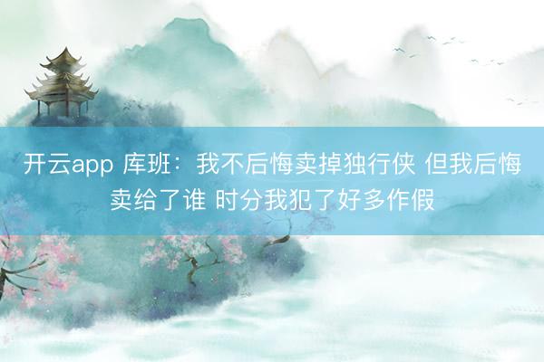 开云app 库班：我不后悔卖掉独行侠 但我后悔卖给了谁 时分我犯了好多作假
