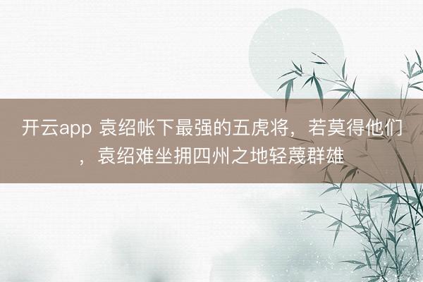 开云app 袁绍帐下最强的五虎将,若莫得他们,袁绍难坐拥四州之地轻蔑群雄