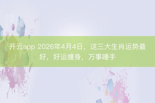 开云app 2026年4月4日，这三大生肖运势最好，好运缠身，万事唾手