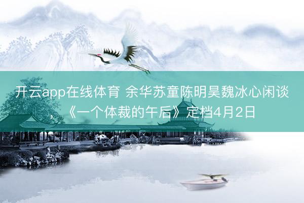开云app在线体育 余华苏童陈明昊魏冰心闲谈，《一个体裁的午后》定档4月2日