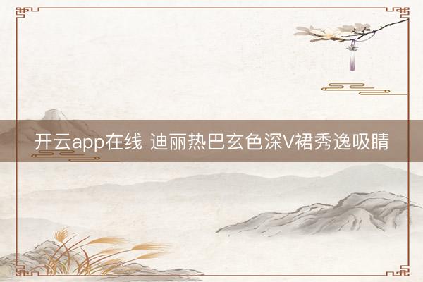 开云app在线 迪丽热巴玄色深V裙秀逸吸睛