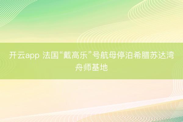 开云app 法国“戴高乐”号航母停泊希腊苏达湾舟师基地