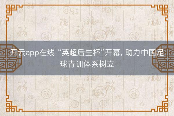 开云app在线 “英超后生杯”开幕， 助力中国足球青训体系树立