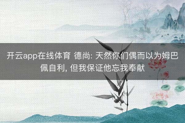 开云app在线体育 德尚: 天然你们偶而以为姆巴佩自利， 但我保证他忘我奉献