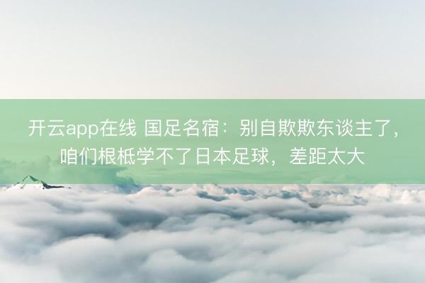 开云app在线 国足名宿:别自欺欺东谈主了,咱们根柢学不了日本足球,差距太大