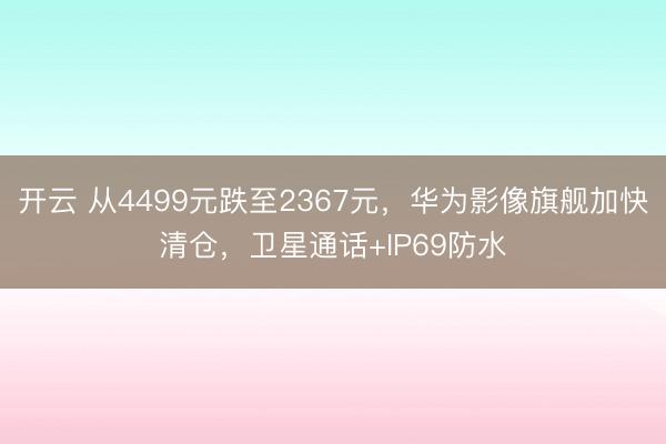 开云 从4499元跌至2367元,华为影像旗舰加快清仓,卫星通话+IP69防水