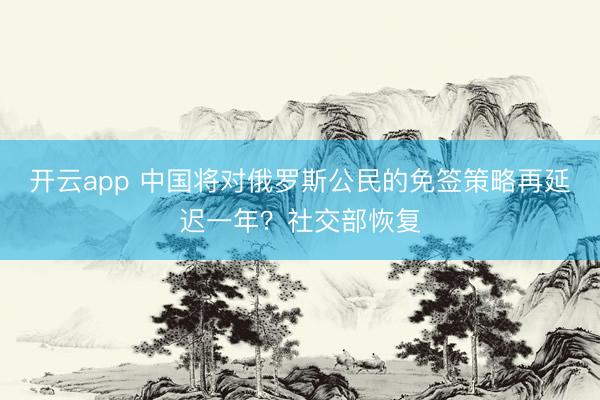 开云app 中国将对俄罗斯公民的免签策略再延迟一年？社交部恢复
