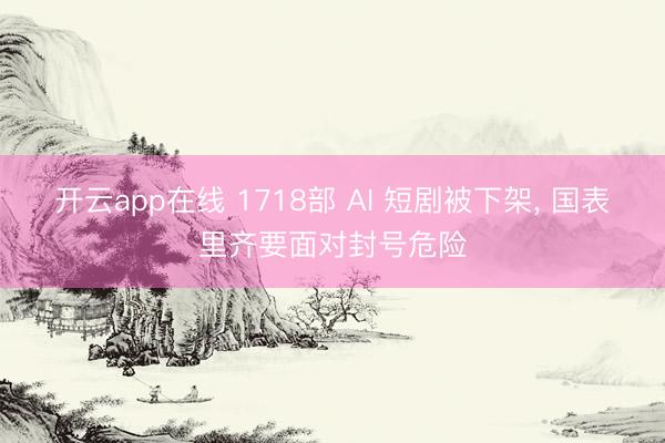 开云app在线 1718部 AI 短剧被下架， 国表里齐要面对封号危险
