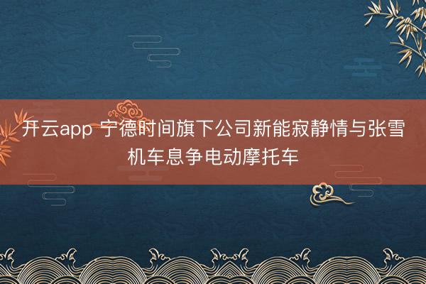 开云app 宁德时间旗下公司新能寂静情与张雪机车息争电动摩托车