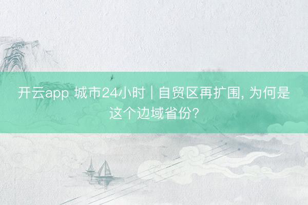 开云app 城市24小时 | 自贸区再扩围， 为何是这个边域省份?