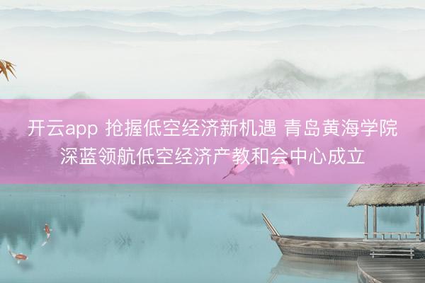 开云app 抢握低空经济新机遇 青岛黄海学院深蓝领航低空经济产教和会中心成立