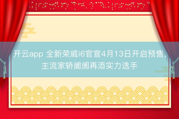 开云app 全新荣威i6官宣4月13日开启预售,主流家轿阛阓再添实力选手