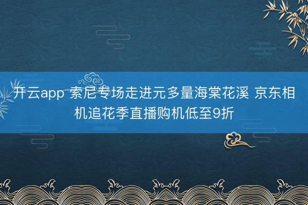 开云app 索尼专场走进元多量海棠花溪 京东相机追花季直播购机低至9折
