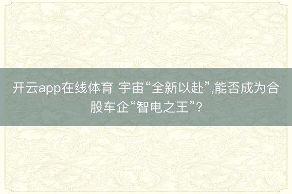 开云app在线体育 宇宙“全新以赴”,能否成为合股车企“智电之王”?