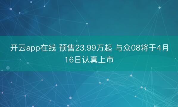 开云app在线 预售23.99万起 与众08将于4月16日认真上市