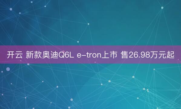 开云 新款奥迪Q6L e-tron上市 售26.98万元起