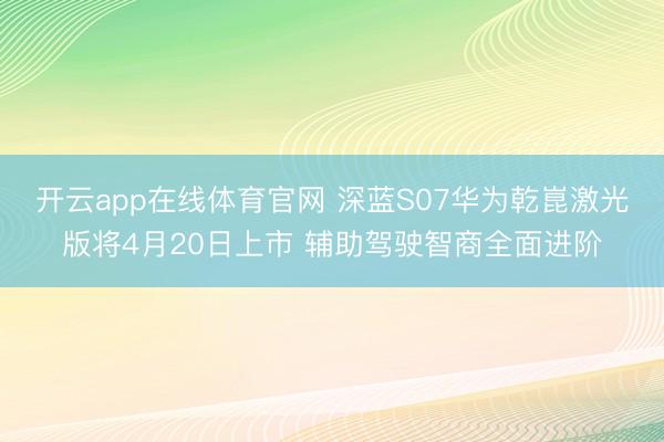 开云app在线体育官网 深蓝S07华为乾崑激光版将4月20日上市 辅助驾驶智商全面进阶