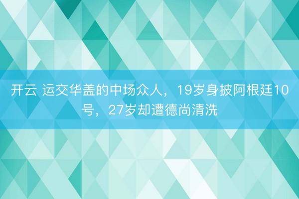 开云 运交华盖的中场众人，19岁身披阿根廷10号，27岁却遭德尚清洗