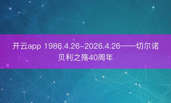 开云app 1986.4.26-2026.4.26——切尔诺贝利之殇40周年
