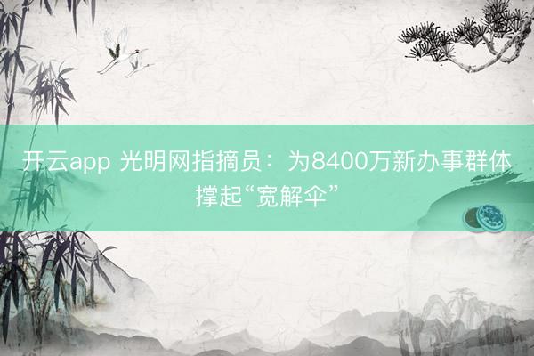 开云app 光明网指摘员：为8400万新办事群体撑起“宽解伞”