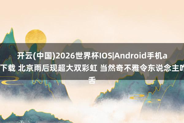开云(中国)2026世界杯IOS|Android手机app下载 北京雨后现超大双彩虹 当然奇不雅令东说念主咋舌