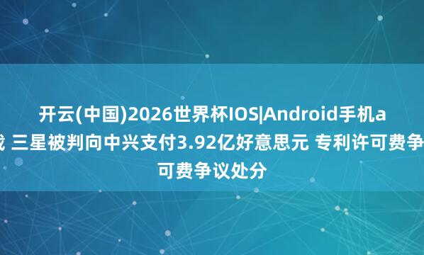 开云(中国)2026世界杯IOS|Android手机app下载 三星被判向中兴支付3.92亿好意思元 专利许可费争议处分
