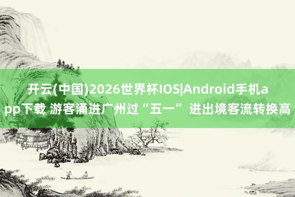 开云(中国)2026世界杯IOS|Android手机app下载 游客涌进广州过“五一” 进出境客流转换高