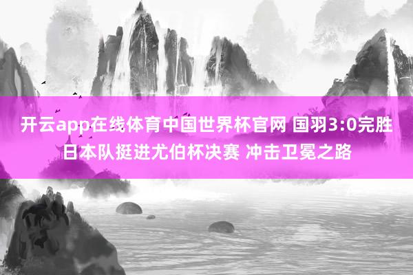 开云app在线体育中国世界杯官网 国羽3:0完胜日本队挺进尤伯杯决赛 冲击卫冕之路