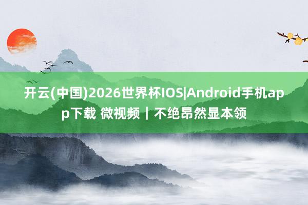 开云(中国)2026世界杯IOS|Android手机app下载 微视频｜不绝昂然显本领