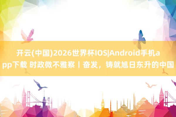 开云(中国)2026世界杯IOS|Android手机app下载 时政微不雅察丨奋发，铸就旭日东升的中国