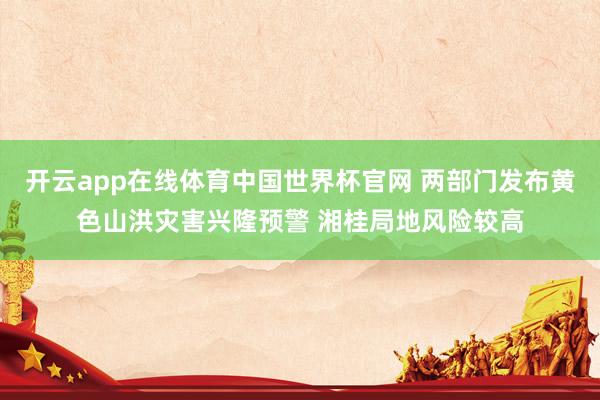 开云app在线体育中国世界杯官网 两部门发布黄色山洪灾害兴隆预警 湘桂局地风险较高