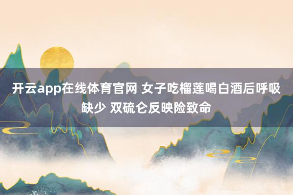 开云app在线体育官网 女子吃榴莲喝白酒后呼吸缺少 双硫仑反映险致命
