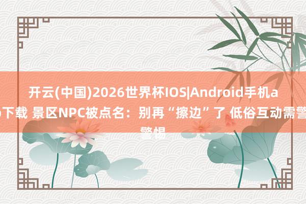 开云(中国)2026世界杯IOS|Android手机app下载 景区NPC被点名：别再“擦边”了 低俗互动需警惕