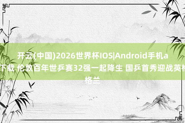 开云(中国)2026世界杯IOS|Android手机app下载 伦敦百年世乒赛32强一起降生 国乒首秀迎战英格兰
