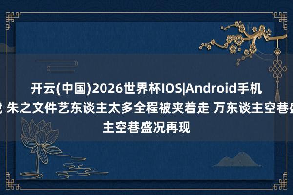 开云(中国)2026世界杯IOS|Android手机app下载 朱之文件艺东谈主太多全程被夹着走 万东谈主空巷盛况再现