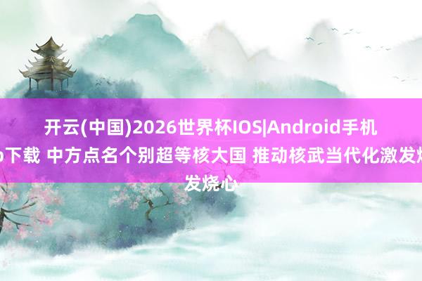 开云(中国)2026世界杯IOS|Android手机app下载 中方点名个别超等核大国 推动核武当代化激发烧心