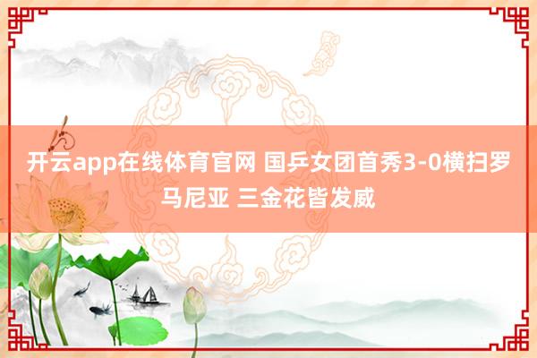 开云app在线体育官网 国乒女团首秀3-0横扫罗马尼亚 三金花皆发威
