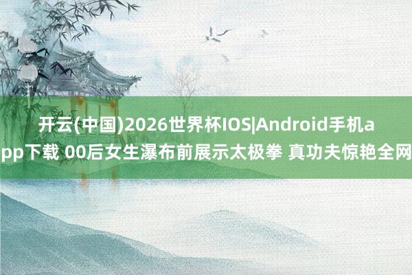 开云(中国)2026世界杯IOS|Android手机app下载 00后女生瀑布前展示太极拳 真功夫惊艳全网