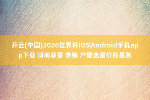 开云(中国)2026世界杯IOS|Android手机app下载 河南蒜薹 滞销 产量迷漫价钱暴跌