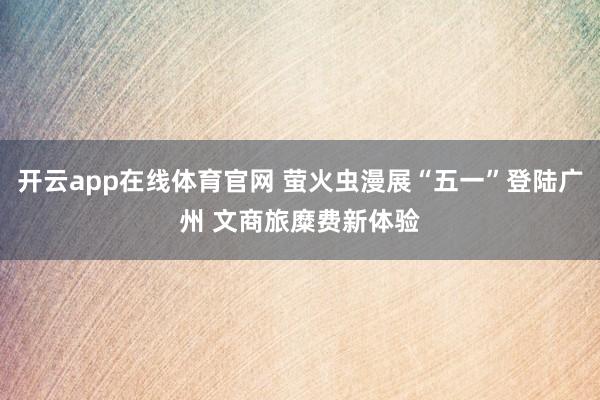 开云app在线体育官网 萤火虫漫展“五一”登陆广州 文商旅糜费新体验