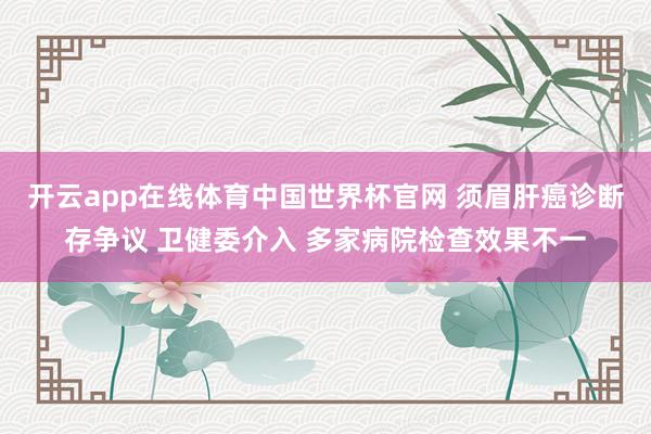 开云app在线体育中国世界杯官网 须眉肝癌诊断存争议 卫健委介入 多家病院检查效果不一