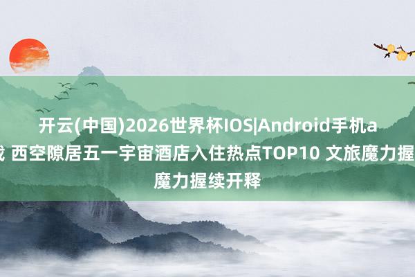 开云(中国)2026世界杯IOS|Android手机app下载 西空隙居五一宇宙酒店入住热点TOP10 文旅魔力握续开释