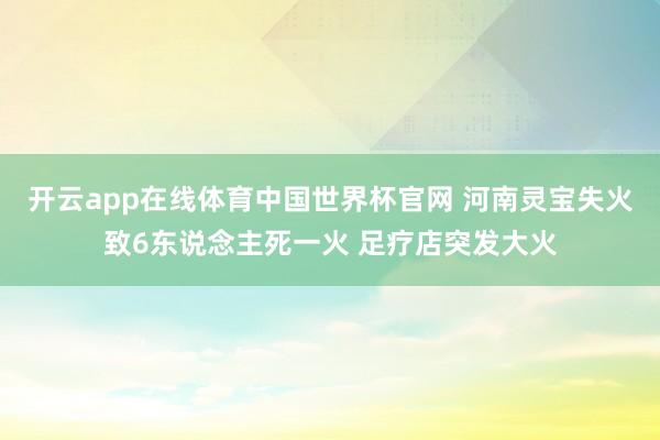 开云app在线体育中国世界杯官网 河南灵宝失火致6东说念主死一火 足疗店突发大火