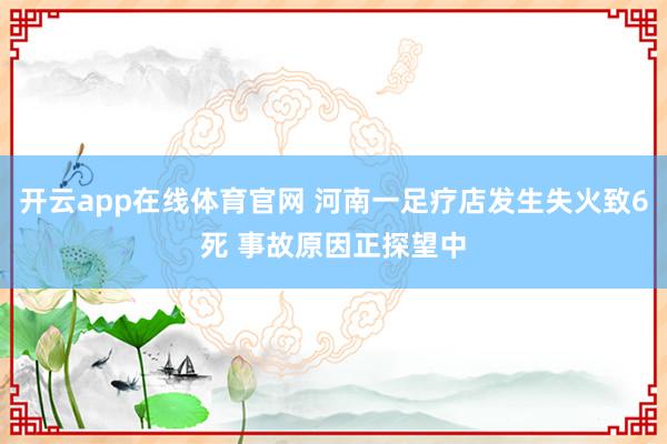 开云app在线体育官网 河南一足疗店发生失火致6死 事故原因正探望中